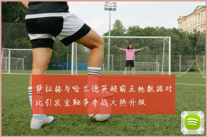 萨拉赫与哈兰德英超前五轮数据对比引发金靴争夺战火热升级