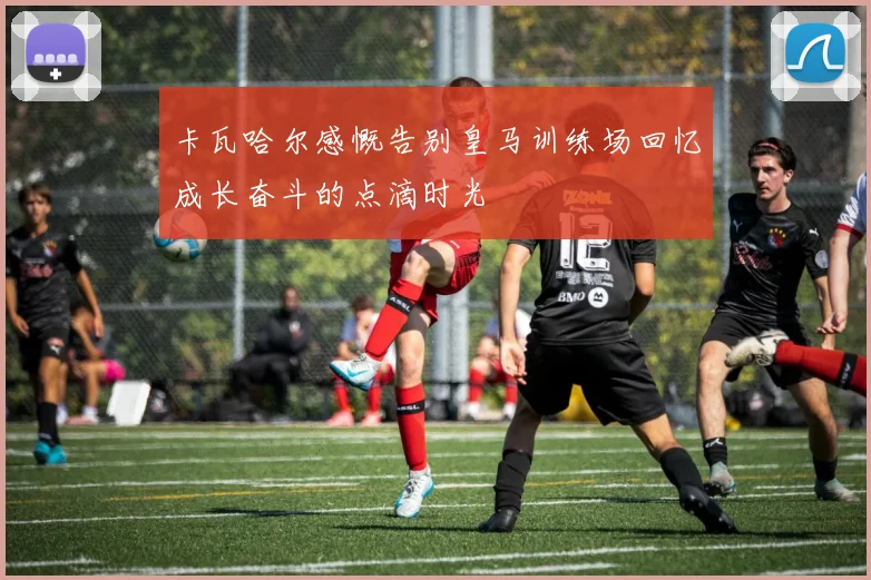 卡瓦哈尔感慨告别皇马训练场回忆成长奋斗的点滴时光