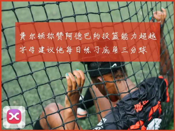 费尔顿称赞阿德巴约投篮能力超越字母建议他每日练习底角三分球