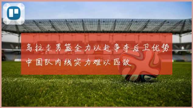乌拉圭男篮全力以赴争夺后卫优势中国队内线实力难以匹敌