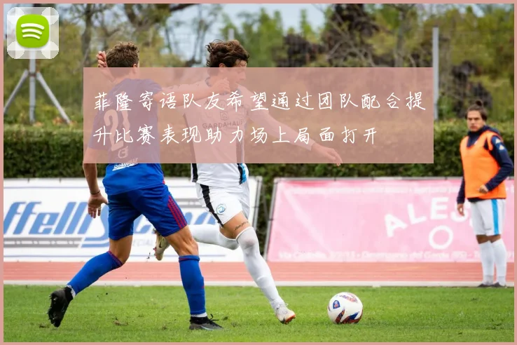 菲隆寄语队友希望通过团队配合提升比赛表现助力场上局面打开
