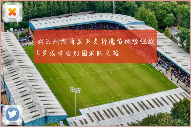 利瓦科维奇发声支持魔笛继续征战C罗或将告别国家队之路