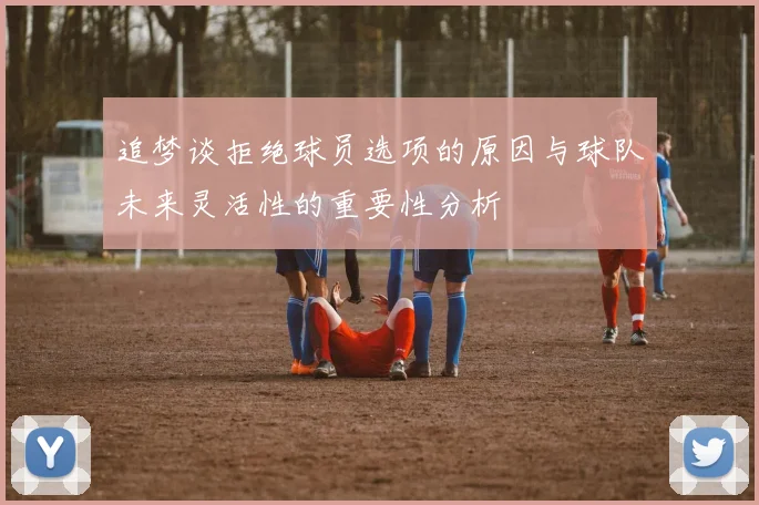 追梦谈拒绝球员选项的原因与球队未来灵活性的重要性分析