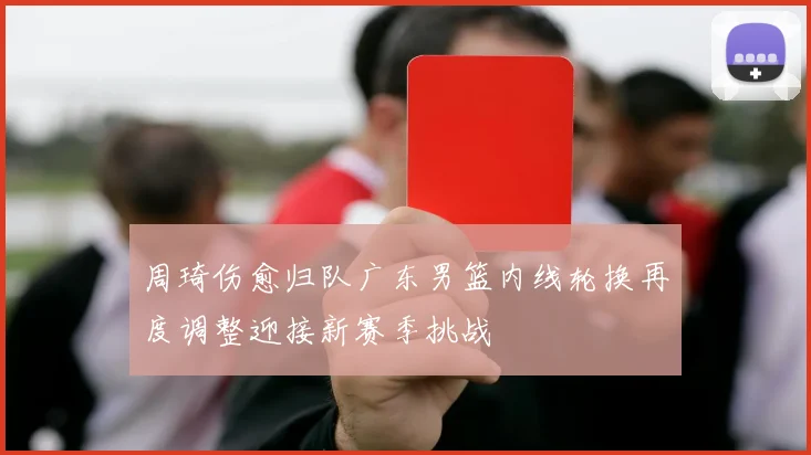 周琦伤愈归队广东男篮内线轮换再度调整迎接新赛季挑战