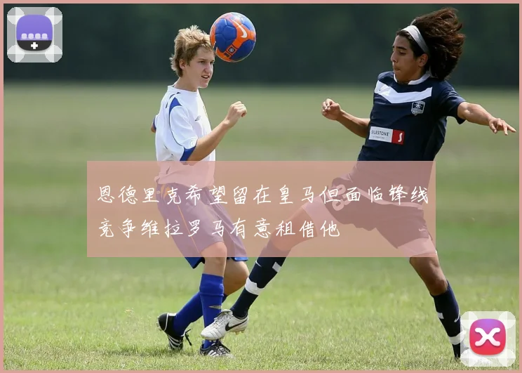 恩德里克希望留在皇马但面临锋线竞争维拉罗马有意租借他